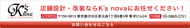 店舗設計・改装ならK's novaにお任せください！〒150-0013 東京都渋谷区恵比寿1丁目8番5号 東洋ビル3A　03-5860-2751　お問い合わせはこちら